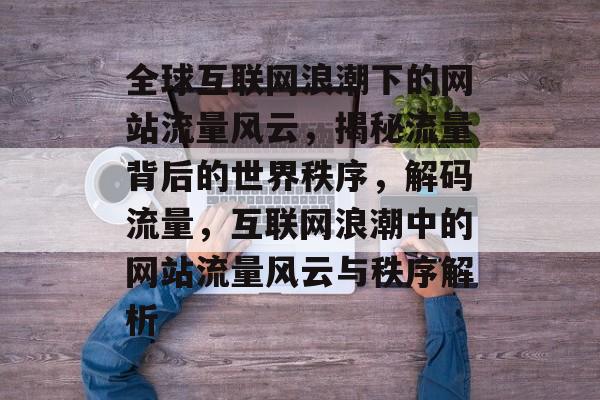全球互联网浪潮下的网站流量风云，揭秘流量背后的世界秩序，解码流量，互联网浪潮中的网站流量风云与秩序解析