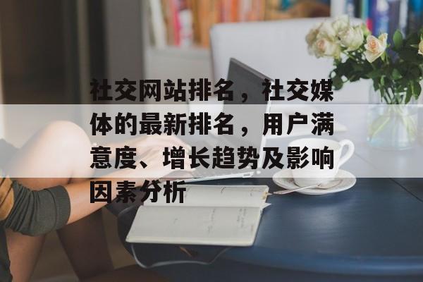 社交网站排名，社交媒体的最新排名，用户满意度、增长趋势及影响因素分析