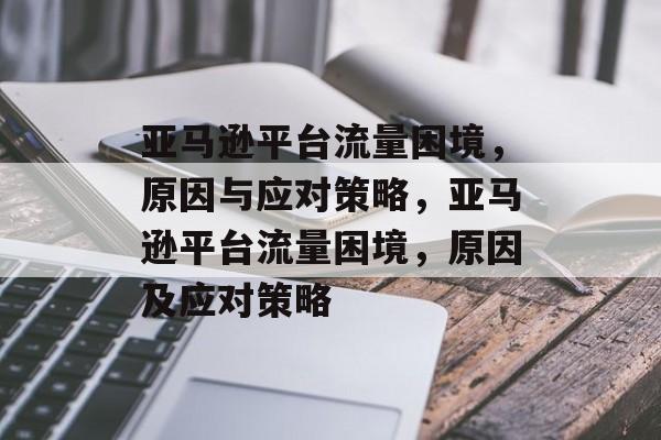 亚马逊平台流量困境，原因与应对策略，亚马逊平台流量困境，原因及应对策略