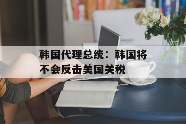 韩国代理总统：韩国将不会反击美国关税