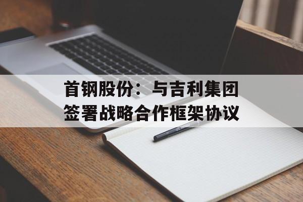 首钢股份：与吉利集团签署战略合作框架协议