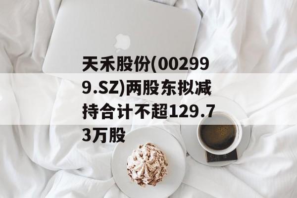 天禾股份(002999.SZ)两股东拟减持合计不超129.73万股