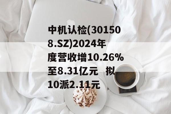 中机认检(301508.SZ)2024年度营收增10.26%至8.31亿元  拟10派2.11元