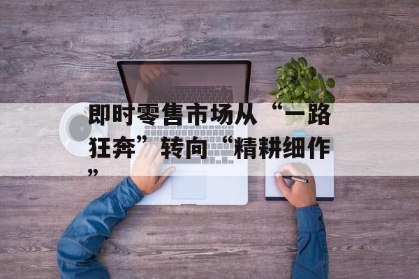 即时零售市场从“一路狂奔”转向“精耕细作”