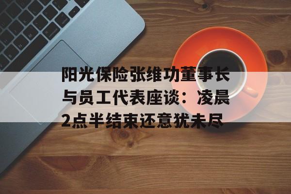 阳光保险张维功董事长与员工代表座谈：凌晨2点半结束还意犹未尽