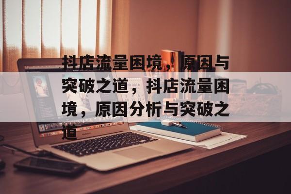 抖店流量困境，原因与突破之道，抖店流量困境，原因分析与突破之道