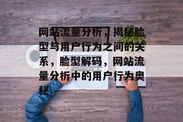 网站流量分析，揭秘脸型与用户行为之间的关系，脸型解码，网站流量分析中的用户行为奥秘