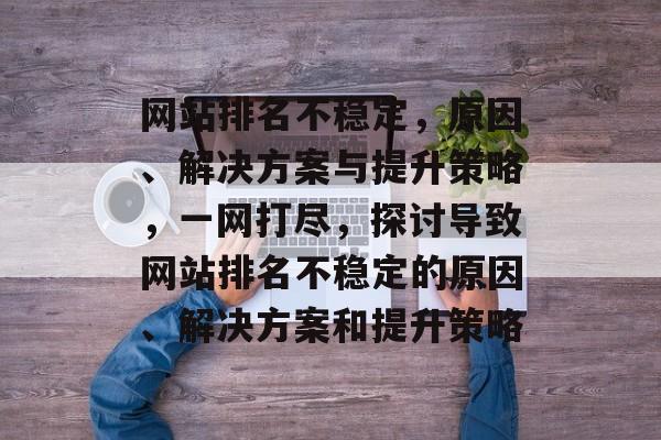 网站排名不稳定，原因、解决方案与提升策略，一网打尽，探讨导致网站排名不稳定的原因、解决方案和提升策略