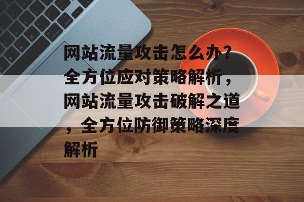 网站流量攻击怎么办？全方位应对策略解析，网站流量攻击破解之道，全方位防御策略深度解析