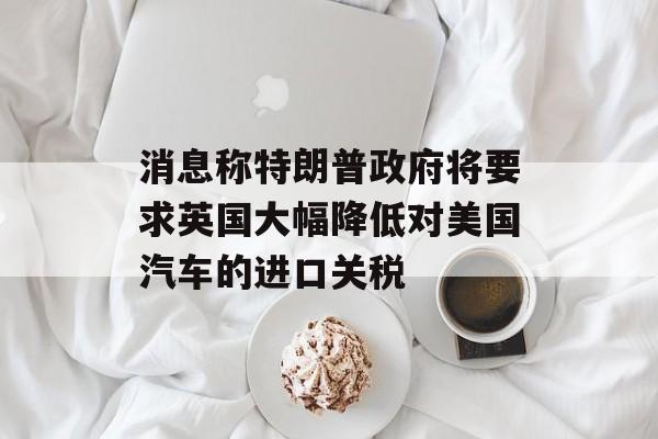消息称特朗普政府将要求英国大幅降低对美国汽车的进口关税