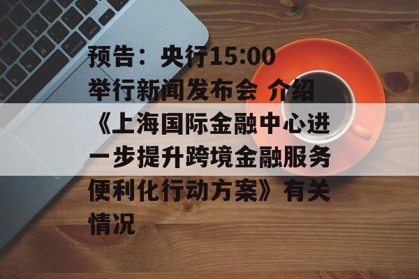 预告：央行15:00举行新闻发布会 介绍《上海国际金融中心进一步提升跨境金融服务便利化行动方案》有关情况