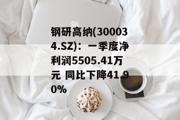 钢研高纳(300034.SZ)：一季度净利润5505.41万元 同比下降41.90%