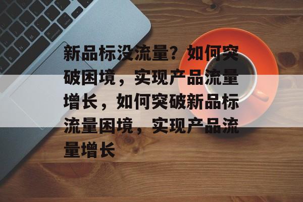新品标没流量？如何突破困境，实现产品流量增长，如何突破新品标流量困境，实现产品流量增长