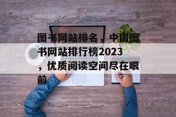 图书网站排名，中国图书网站排行榜2023，优质阅读空间尽在眼前