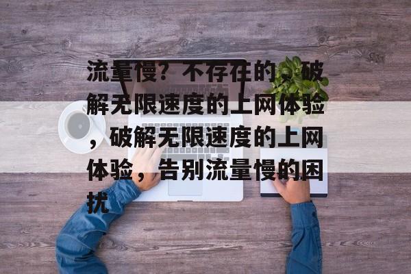 流量慢？不存在的，破解无限速度的上网体验，破解无限速度的上网体验，告别流量慢的困扰