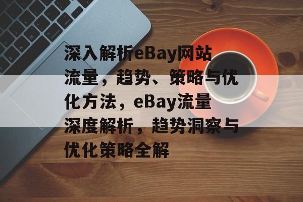 深入解析eBay网站流量，趋势、策略与优化方法，eBay流量深度解析，趋势洞察与优化策略全解