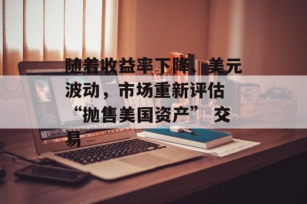 随着收益率下降、美元波动，市场重新评估 “抛售美国资产” 交易