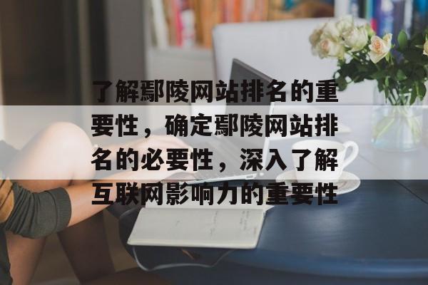 了解鄢陵网站排名的重要性，确定鄢陵网站排名的必要性，深入了解互联网影响力的重要性