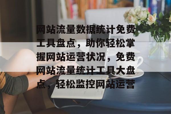网站流量数据统计免费工具盘点，助你轻松掌握网站运营状况，免费网站流量统计工具大盘点，轻松监控网站运营
