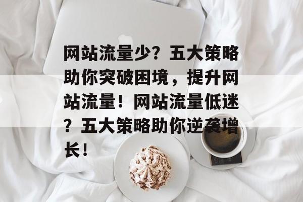 网站流量少？五大策略助你突破困境，提升网站流量！网站流量低迷？五大策略助你逆袭增长！
