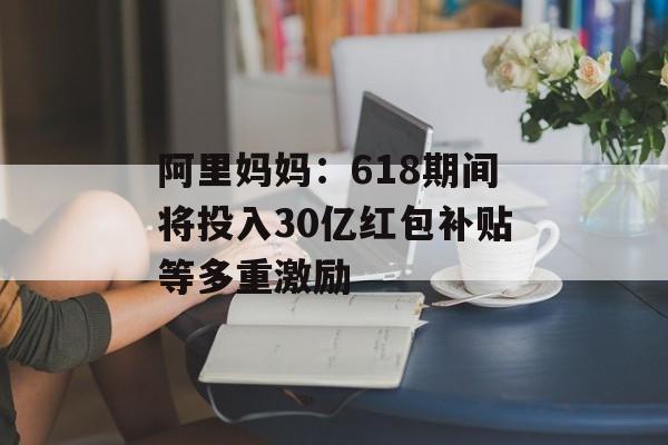 阿里妈妈：618期间将投入30亿红包补贴等多重激励