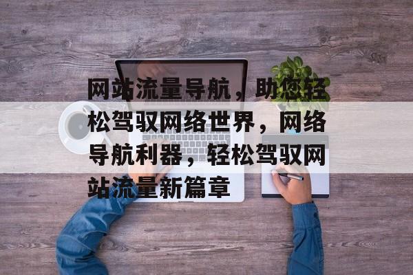 网站流量导航，助您轻松驾驭网络世界，网络导航利器，轻松驾驭网站流量新篇章