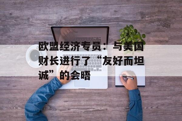 欧盟经济专员：与美国财长进行了“友好而坦诚”的会晤