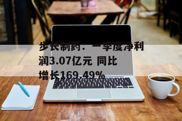步长制药：一季度净利润3.07亿元 同比增长169.49%