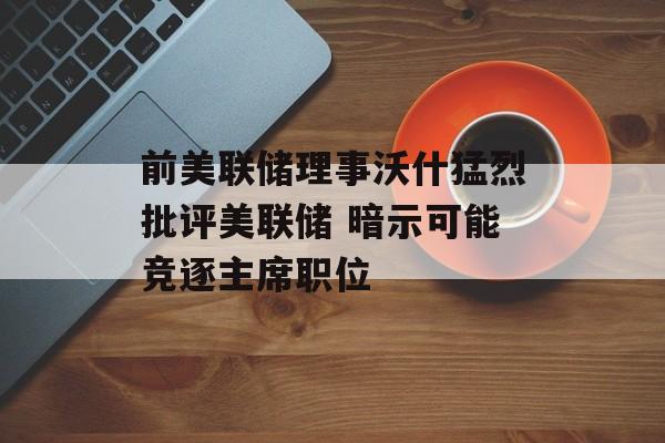 前美联储理事沃什猛烈批评美联储 暗示可能竞逐主席职位