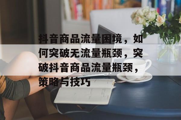 抖音商品流量困境，如何突破无流量瓶颈，突破抖音商品流量瓶颈，策略与技巧