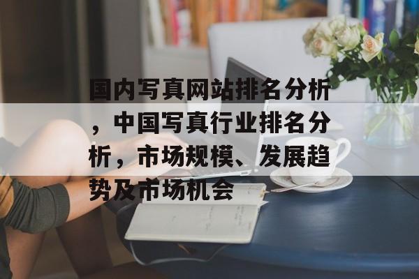 国内写真网站排名分析，中国写真行业排名分析，市场规模、发展趋势及市场机会