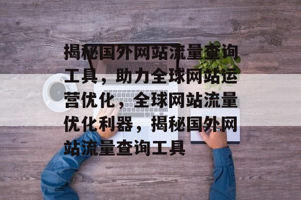 揭秘国外网站流量查询工具，助力全球网站运营优化，全球网站流量优化利器，揭秘国外网站流量查询工具