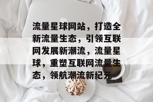 流量星球网站，打造全新流量生态，引领互联网发展新潮流，流量星球，重塑互联网流量生态，领航潮流新纪元