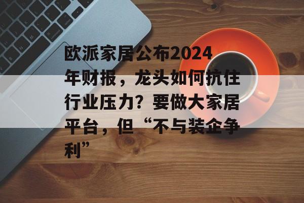 欧派家居公布2024年财报，龙头如何抗住行业压力？要做大家居平台，但“不与装企争利”