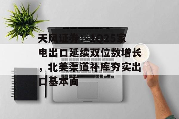 天风证券：1Q25家电出口延续双位数增长，北美渠道补库夯实出口基本面