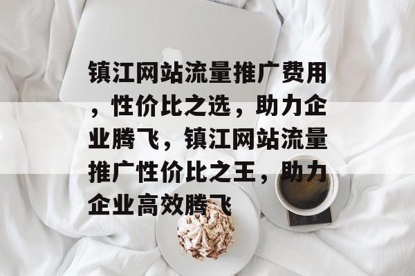 镇江网站流量推广费用，性价比之选，助力企业腾飞，镇江网站流量推广性价比之王，助力企业高效腾飞