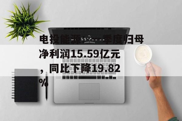电投能源：一季度归母净利润15.59亿元，同比下降19.82%