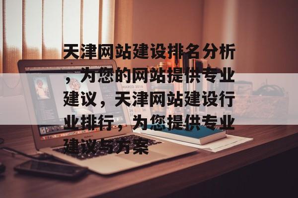 天津网站建设排名分析，为您的网站提供专业建议，天津网站建设行业排行，为您提供专业建议与方案