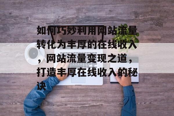如何巧妙利用网站流量转化为丰厚的在线收入，网站流量变现之道，打造丰厚在线收入的秘诀