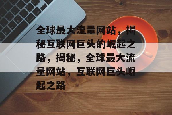 全球最大流量网站，揭秘互联网巨头的崛起之路，揭秘，全球最大流量网站，互联网巨头崛起之路