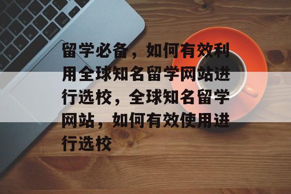留学必备，如何有效利用全球知名留学网站进行选校，全球知名留学网站，如何有效使用进行选校