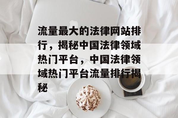 流量最大的法律网站排行，揭秘中国法律领域热门平台，中国法律领域热门平台流量排行揭秘