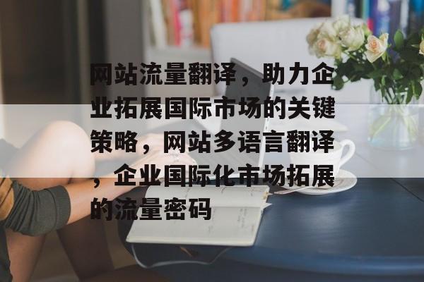 网站流量翻译，助力企业拓展国际市场的关键策略，网站多语言翻译，企业国际化市场拓展的流量密码