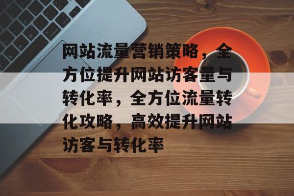 网站流量营销策略，全方位提升网站访客量与转化率，全方位流量转化攻略，高效提升网站访客与转化率