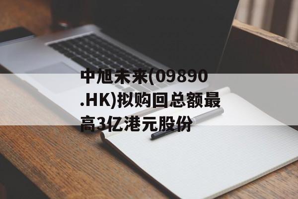 中旭未来(09890.HK)拟购回总额最高3亿港元股份