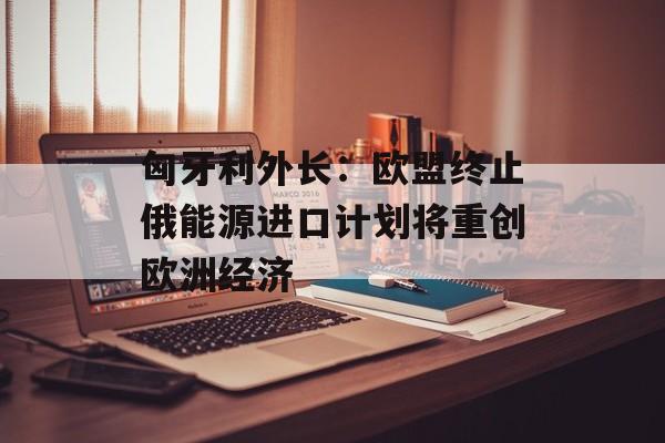 匈牙利外长：欧盟终止俄能源进口计划将重创欧洲经济
