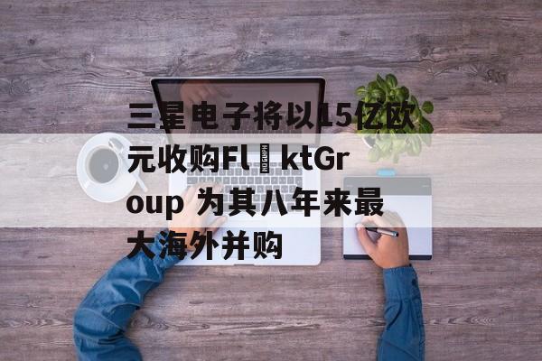 三星电子将以15亿欧元收购FläktGroup 为其八年来最大海外并购