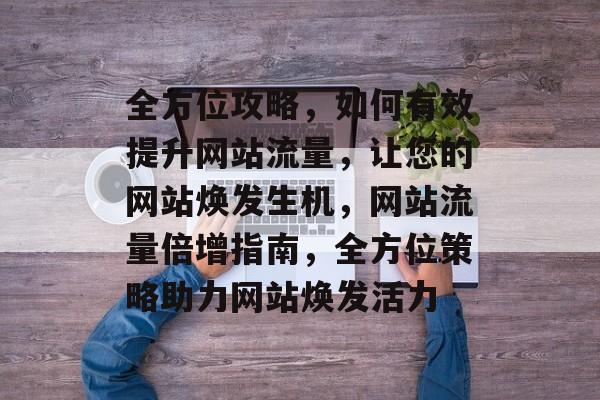 全方位攻略，如何有效提升网站流量，让您的网站焕发生机，网站流量倍增指南，全方位策略助力网站焕发活力