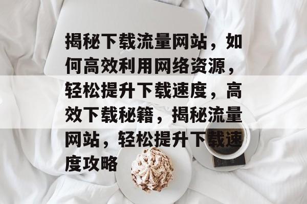 揭秘下载流量网站，如何高效利用网络资源，轻松提升下载速度，高效下载秘籍，揭秘流量网站，轻松提升下载速度攻略