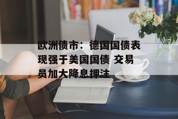 欧洲债市：德国国债表现强于美国国债 交易员加大降息押注